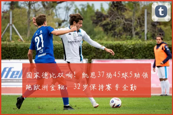 国家德比双响！凯恩37场45球5助领跑欧洲金靴，32岁保持赛季全勤