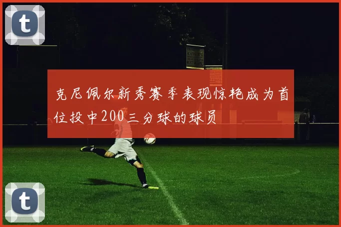 克尼佩尔新秀赛季表现惊艳成为首位投中200三分球的球员