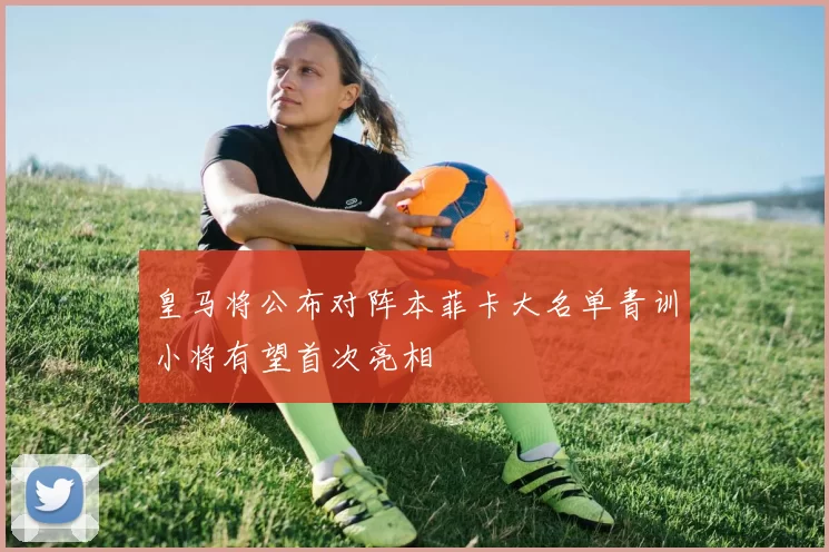 皇马将公布对阵本菲卡大名单青训小将有望首次亮相