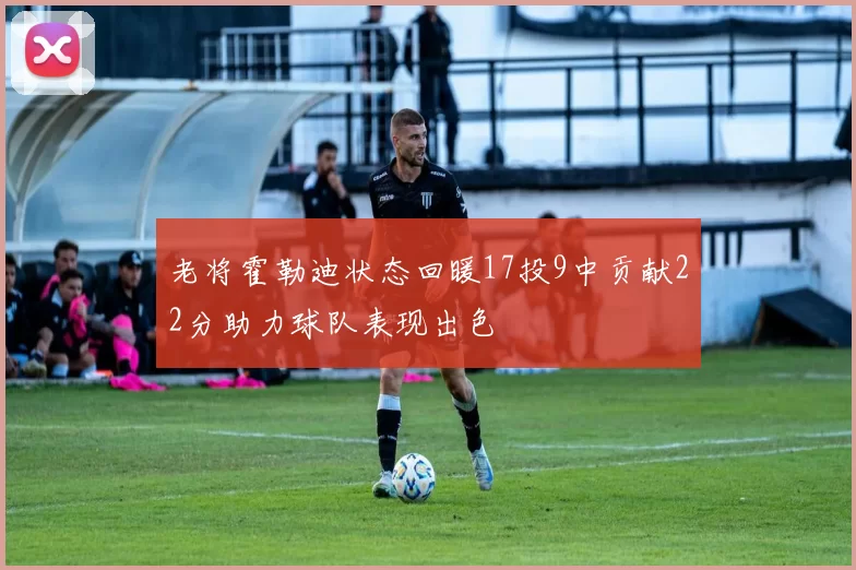 老将霍勒迪状态回暖17投9中贡献22分助力球队表现出色