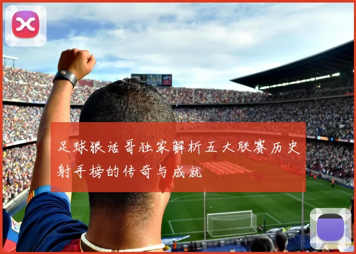 足球狠话哥独家解析五大联赛历史射手榜的传奇与成就