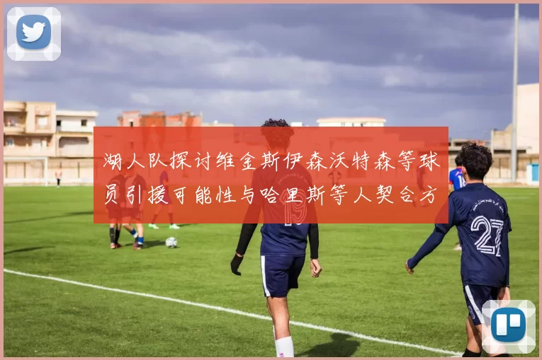 湖人队探讨维金斯伊森沃特森等球员引援可能性与哈里斯等人契合方向