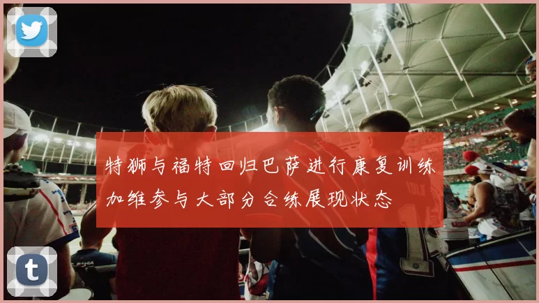 特狮与福特回归巴萨进行康复训练加维参与大部分合练展现状态
