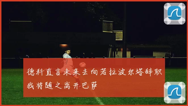 德科直言未来去向若拉波尔塔辞职我将随之离开巴萨