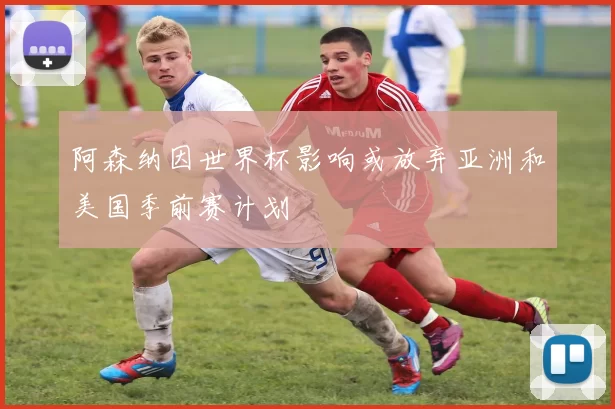 阿森纳因世界杯影响或放弃亚洲和美国季前赛计划