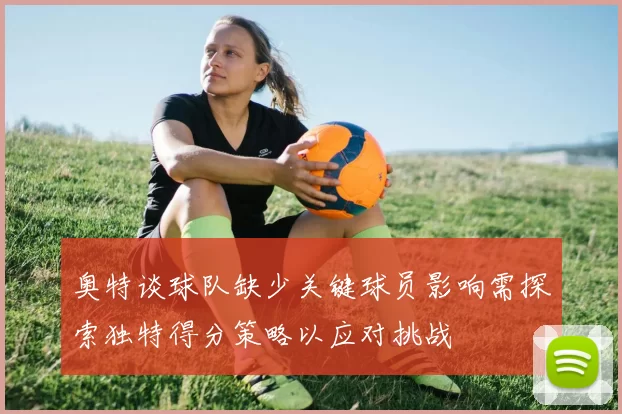奥特谈球队缺少关键球员影响需探索独特得分策略以应对挑战