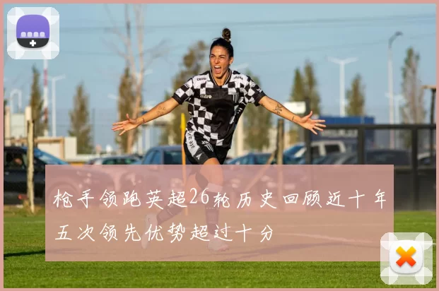 枪手领跑英超26轮历史回顾近十年五次领先优势超过十分