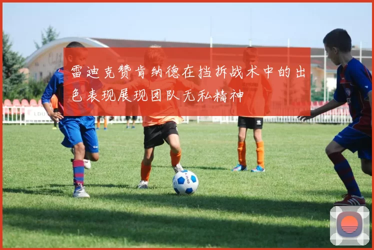 雷迪克赞肯纳德在挡拆战术中的出色表现展现团队无私精神