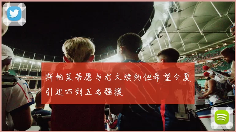 斯帕莱蒂愿与尤文续约但希望今夏引进四到五名强援