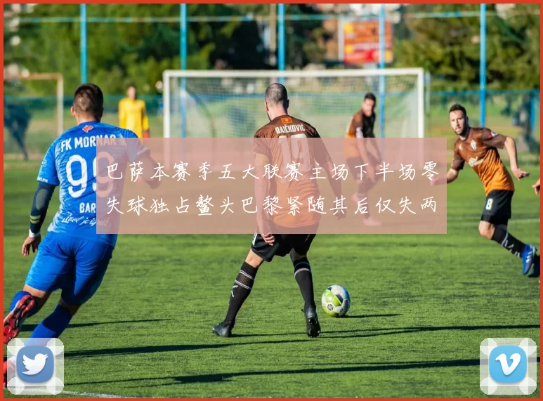 巴萨本赛季五大联赛主场下半场零失球独占鳌头巴黎紧随其后仅失两球