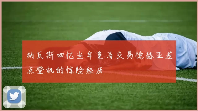 纳瓦斯回忆当年皇马交易德赫亚差点登机的惊险经历