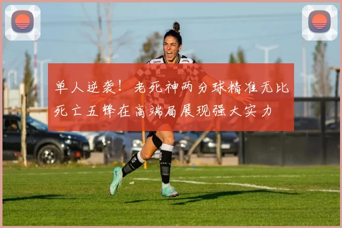 单人逆袭！老死神两分球精准无比死亡五锋在高端局展现强大实力