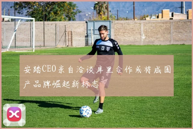 安踏CEO亲自洽谈库里合作或将成国产品牌崛起新标志