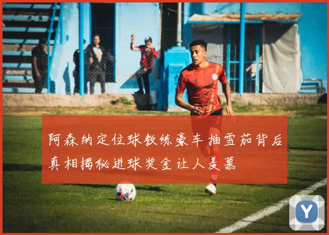 阿森纳定位球教练豪车抽雪茄背后真相揭秘进球奖金让人羡慕