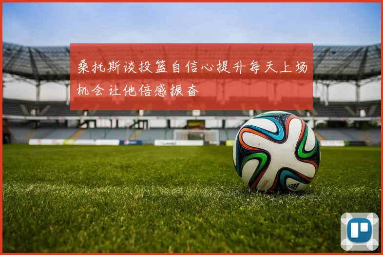 桑托斯谈投篮自信心提升每天上场机会让他倍感振奋