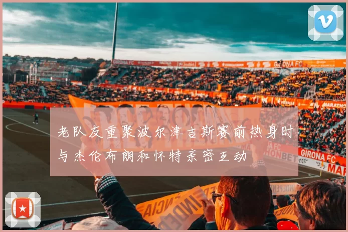 老队友重聚波尔津吉斯赛前热身时与杰伦布朗和怀特亲密互动