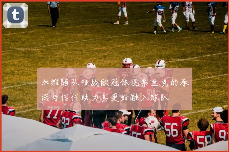 加维随队征战欧冠体现弗里克的承诺与信任助力其更好融入球队
