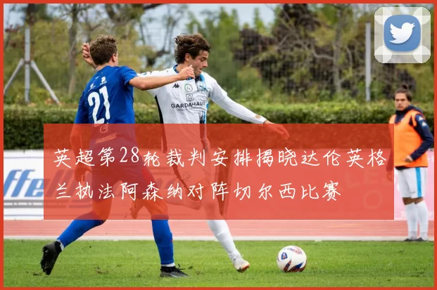 英超第28轮裁判安排揭晓达伦英格兰执法阿森纳对阵切尔西比赛