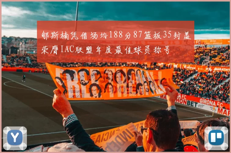 郇斯楠凭借场均188分87篮板35封盖荣膺IAC联盟年度最佳球员称号