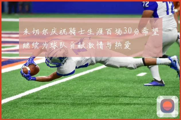 米切尔庆祝骑士生涯百场30分希望继续为球队贡献激情与热爱