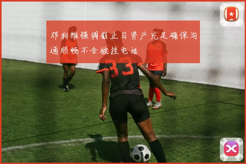 邓利维强调截止日资产充足确保沟通顺畅不会被挂电话
