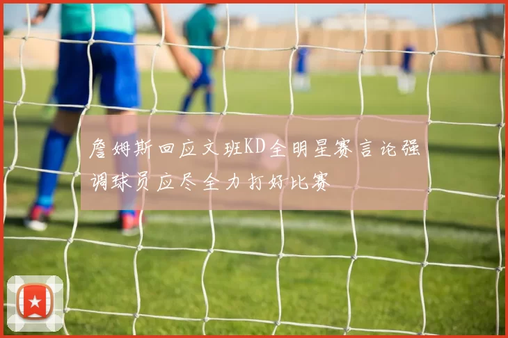 詹姆斯回应文班KD全明星赛言论强调球员应尽全力打好比赛